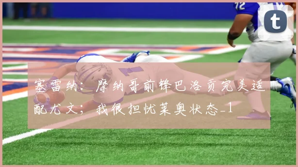 塞雷纳：摩纳哥前锋巴洛贡完美适配尤文；我很担忧莱奥状态_1