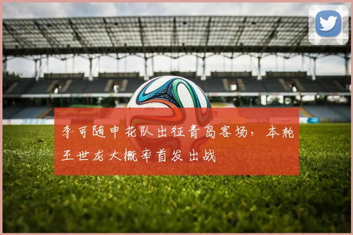 李可随申花队出征青岛客场，本轮王世龙大概率首发出战
