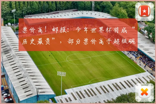 票价高！邮报：今年世界杯将成“历史最贵”，部分票价高于超级碗