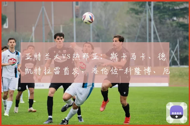 亚特兰大vs热那亚：斯卡马卡、德凯特拉雷首发，洛伦佐-科隆博、厄斯蒂高出战