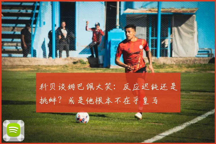 科贝谈姆巴佩大笑：反应迟钝还是挑衅？或是他根本不在乎皇马